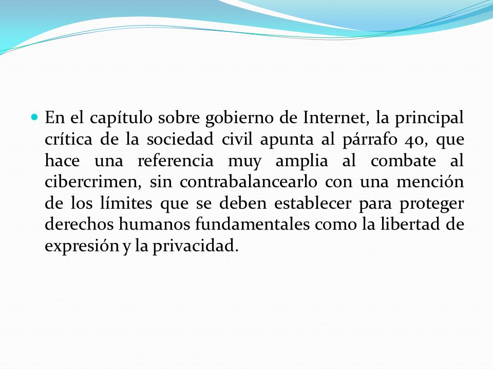 En el capítulo sobre gobierno de Internet, la principal crítica de la sociedad civil apunta al párrafo 40, que hace una referencia muy amplia al combate al cibercrimen, sin contrabalancearlo con una mención de los límites que se deben establecer para proteger derechos humanos fundamentales como la libertad de expresión y la privacidad.