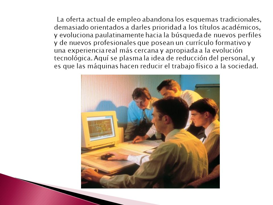 La oferta actual de empleo abandona los esquemas tradicionales, demasiado orientados a darles prioridad a los títulos académicos, y evoluciona paulatinamente hacia la búsqueda de nuevos perfiles y de nuevos profesionales que posean un currículo formativo y una experiencia real más cercana y apropiada a la evolución tecnológica.