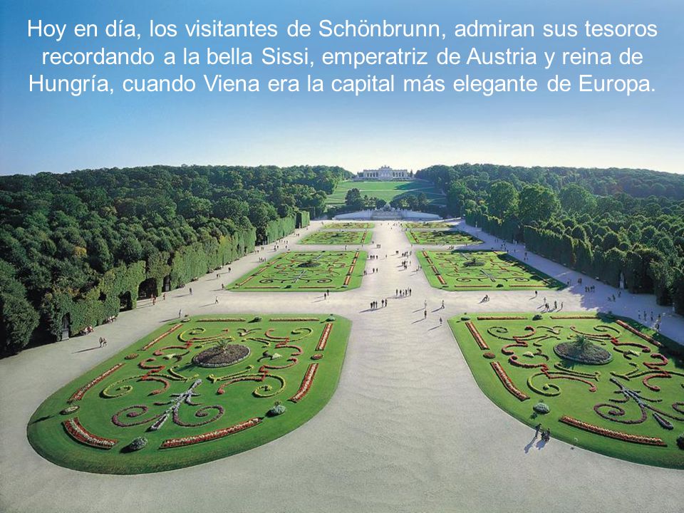 Hoy en día, los visitantes de Schönbrunn, admiran sus tesoros recordando a la bella Sissi, emperatriz de Austria y reina de Hungría, cuando Viena era la capital más elegante de Europa.