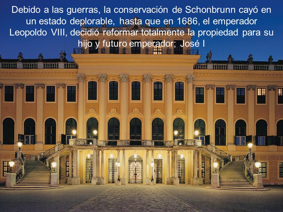 Debido a las guerras, la conservación de Schonbrunn cayó en un estado deplorable, hasta que en 1686, el emperador Leopoldo VIII, decidió reformar totalmente la propiedad para su hijo y futuro emperador; José I