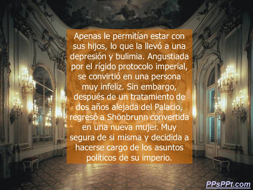 Apenas le permitían estar con sus hijos, lo que la llevó a una depresión y bulimia. Angustiada por el rígido protocolo imperial, se convirtió en una persona muy infeliz. Sin embargo, después de un tratamiento de dos años alejada del Palacio, regresó a Shönbrunn convertida en una nueva mujer. Muy segura de si misma y decidida a hacerse cargo de los asuntos políticos de su imperio.