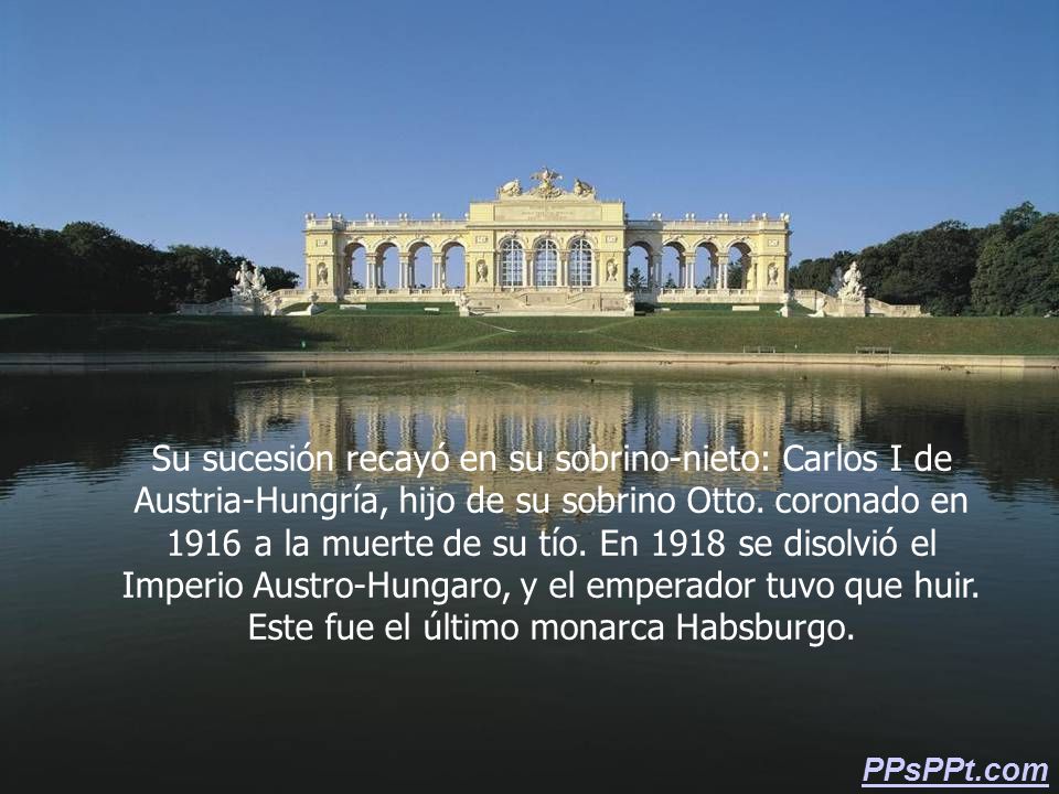Su sucesión recayó en su sobrino-nieto: Carlos I de Austria-Hungría, hijo de su sobrino Otto. coronado en 1916 a la muerte de su tío. En 1918 se disolvió el Imperio Austro-Hungaro, y el emperador tuvo que huir. Este fue el último monarca Habsburgo.