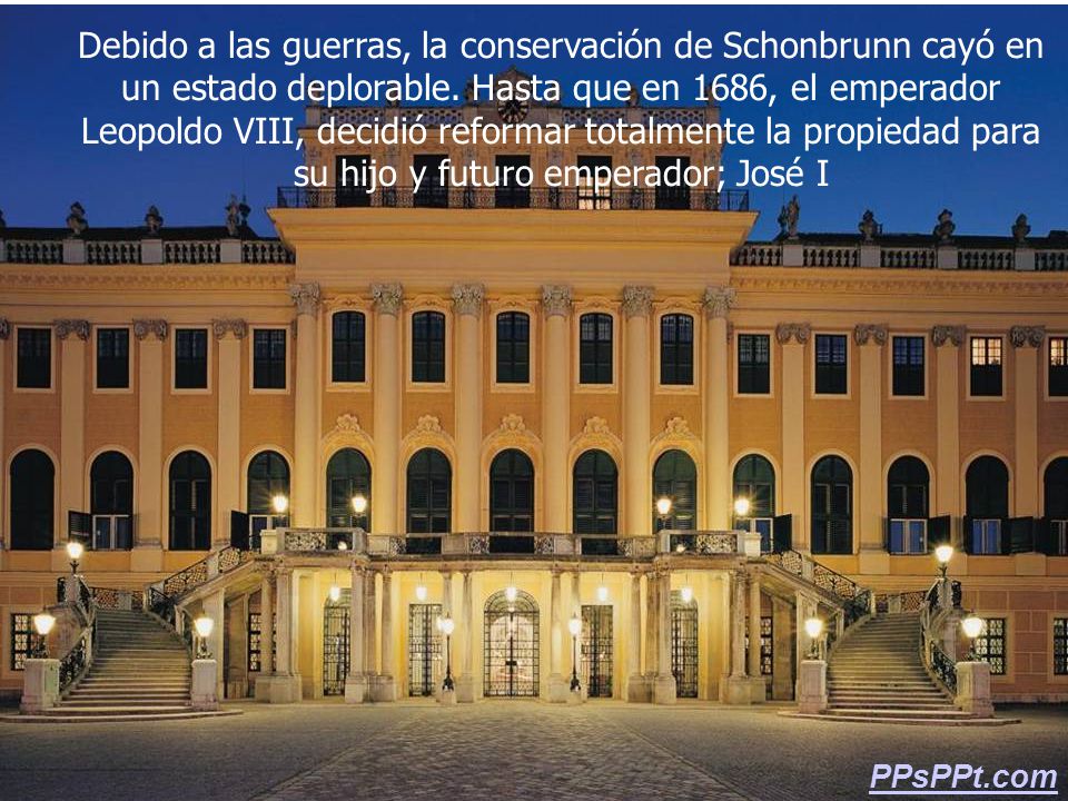Debido a las guerras, la conservación de Schonbrunn cayó en un estado deplorable. Hasta que en 1686, el emperador Leopoldo VIII, decidió reformar totalmente la propiedad para su hijo y futuro emperador; José I