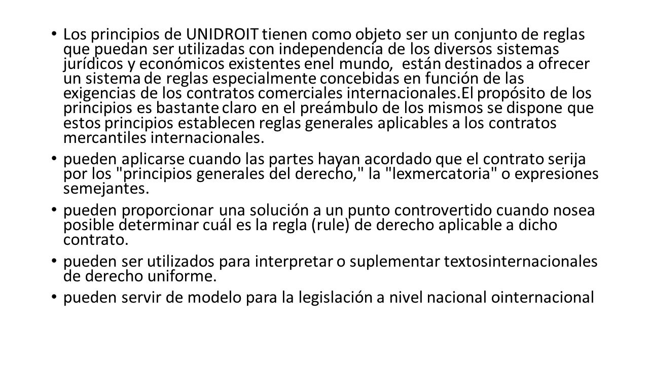 Los principios de UNIDROIT tienen como objeto ser un conjunto de reglas que puedan ser utilizadas con independencia de los diversos sistemas jurídicos y económicos existentes enel mundo, están destinados a ofrecer un sistema de reglas especialmente concebidas en función de las exigencias de los contratos comerciales internacionales.El propósito de los principios es bastante claro en el preámbulo de los mismos se dispone que estos principios establecen reglas generales aplicables a los contratos mercantiles internacionales.