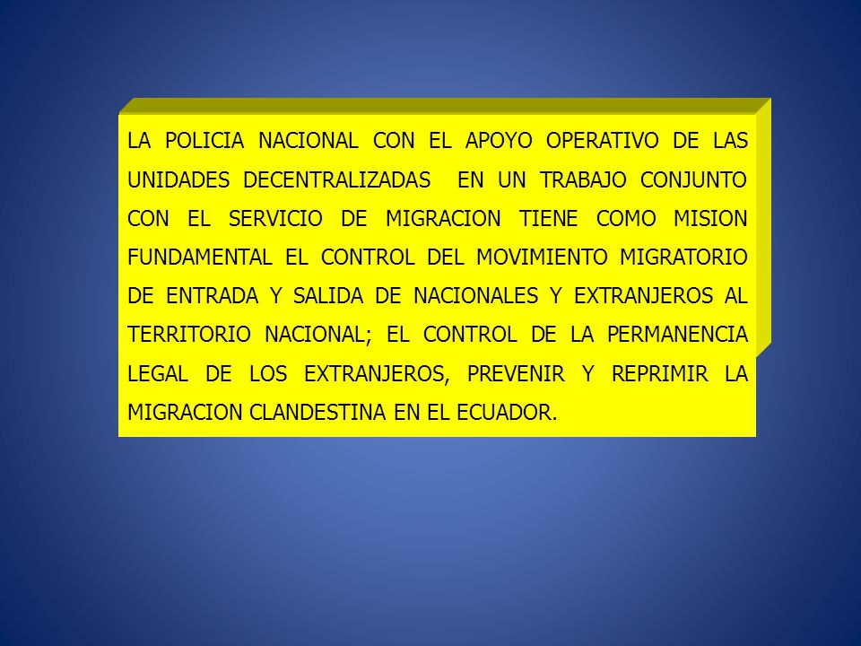 LA POLICIA NACIONAL CON EL APOYO OPERATIVO DE LAS UNIDADES DECENTRALIZADAS EN UN TRABAJO CONJUNTO CON EL SERVICIO DE MIGRACION TIENE COMO MISION FUNDAMENTAL EL CONTROL DEL MOVIMIENTO MIGRATORIO DE ENTRADA Y SALIDA DE NACIONALES Y EXTRANJEROS AL TERRITORIO NACIONAL; EL CONTROL DE LA PERMANENCIA LEGAL DE LOS EXTRANJEROS, PREVENIR Y REPRIMIR LA MIGRACION CLANDESTINA EN EL ECUADOR.