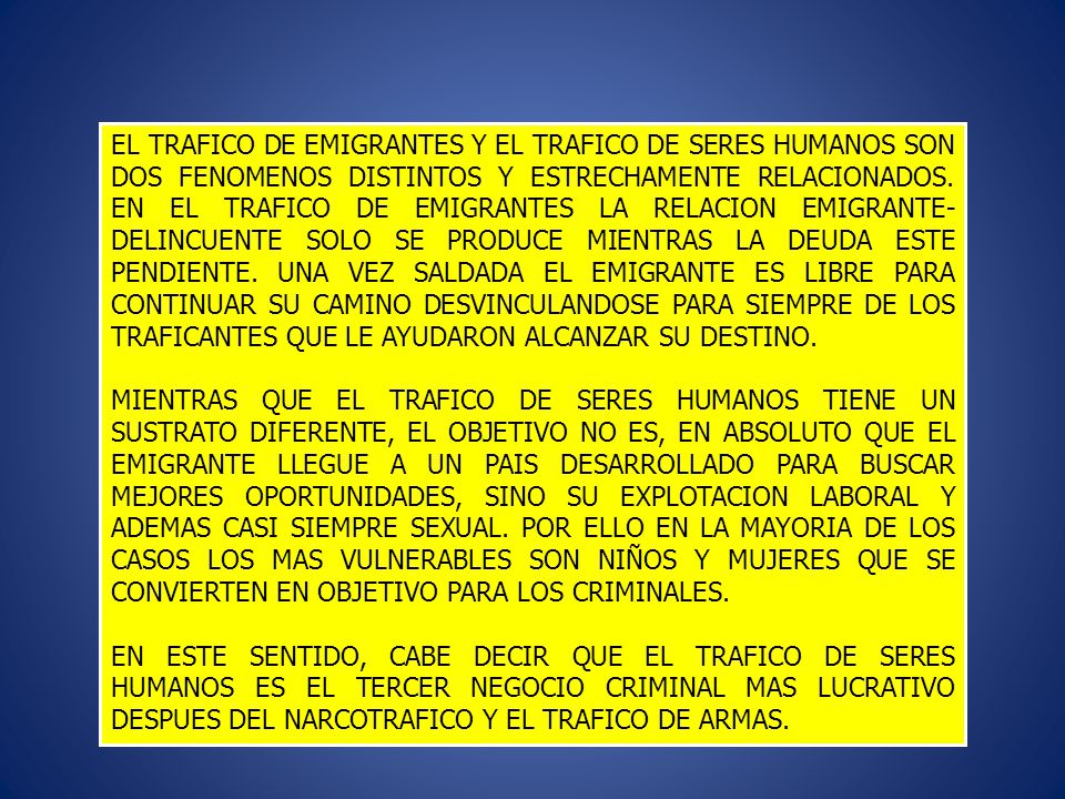 EL TRAFICO DE EMIGRANTES Y EL TRAFICO DE SERES HUMANOS SON DOS FENOMENOS DISTINTOS Y ESTRECHAMENTE RELACIONADOS. EN EL TRAFICO DE EMIGRANTES LA RELACION EMIGRANTE- DELINCUENTE SOLO SE PRODUCE MIENTRAS LA DEUDA ESTE PENDIENTE. UNA VEZ SALDADA EL EMIGRANTE ES LIBRE PARA CONTINUAR SU CAMINO DESVINCULANDOSE PARA SIEMPRE DE LOS TRAFICANTES QUE LE AYUDARON ALCANZAR SU DESTINO.