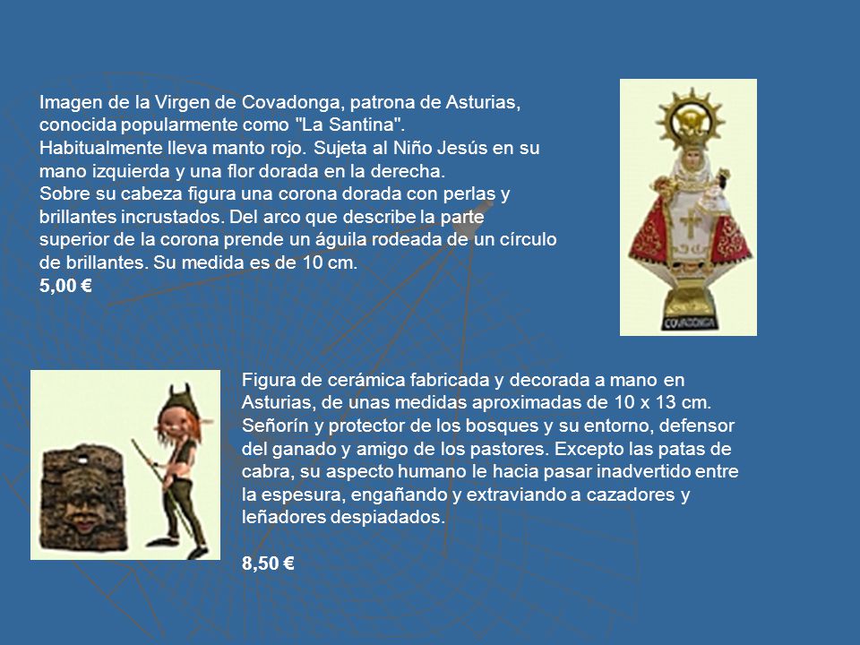 Imagen de la Virgen de Covadonga, patrona de Asturias, conocida popularmente como La Santina . Habitualmente lleva manto rojo. Sujeta al Niño Jesús en su mano izquierda y una flor dorada en la derecha. Sobre su cabeza figura una corona dorada con perlas y brillantes incrustados. Del arco que describe la parte superior de la corona prende un águila rodeada de un círculo de brillantes. Su medida es de 10 cm.