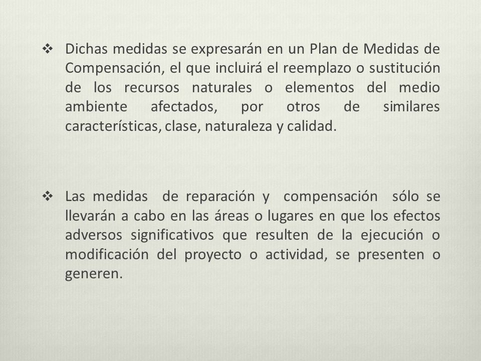 Dichas medidas se expresarán en un Plan de Medidas de Compensación, el que incluirá el reemplazo o sustitución de los recursos naturales o elementos del medio ambiente afectados, por otros de similares características, clase, naturaleza y calidad.