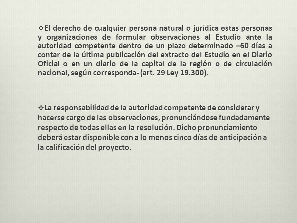 El derecho de cualquier persona natural o jurídica estas personas y organizaciones de formular observaciones al Estudio ante la autoridad competente dentro de un plazo determinado –60 días a contar de la última publicación del extracto del Estudio en el Diario Oficial o en un diario de la capital de la región o de circulación nacional, según corresponda- (art. 29 Ley ).