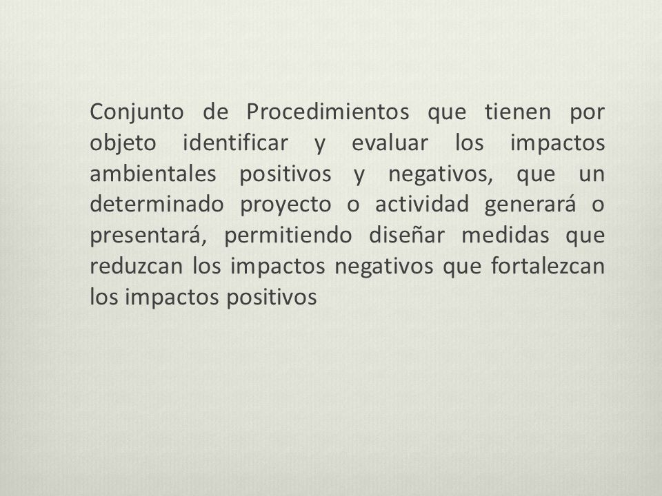Conjunto de Procedimientos que tienen por objeto identificar y evaluar los impactos ambientales positivos y negativos, que un determinado proyecto o actividad generará o presentará, permitiendo diseñar medidas que reduzcan los impactos negativos que fortalezcan los impactos positivos