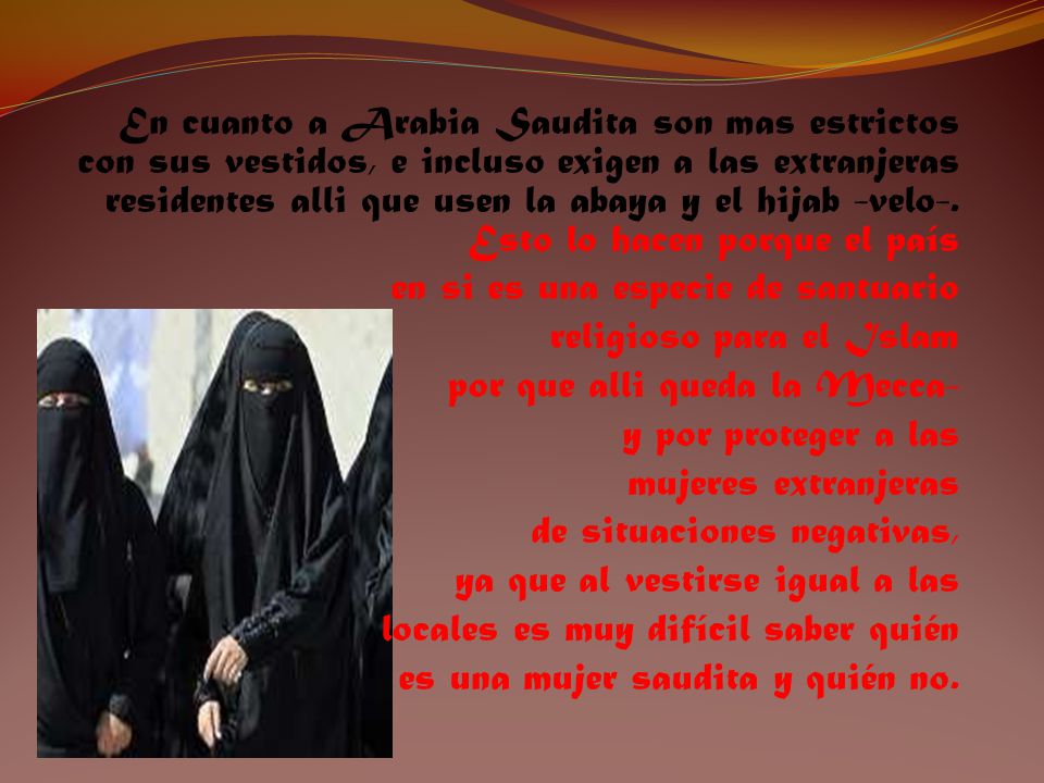 En cuanto a Arabia Saudita son mas estrictos con sus vestidos, e incluso exigen a las extranjeras residentes alli que usen la abaya y el hijab -velo-. Esto lo hacen porque el país