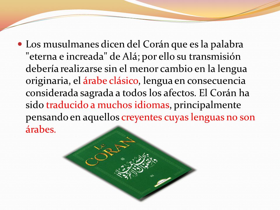 Los musulmanes dicen del Corán que es la palabra eterna e increada de Alá; por ello su transmisión debería realizarse sin el menor cambio en la lengua originaria, el árabe clásico, lengua en consecuencia considerada sagrada a todos los afectos.