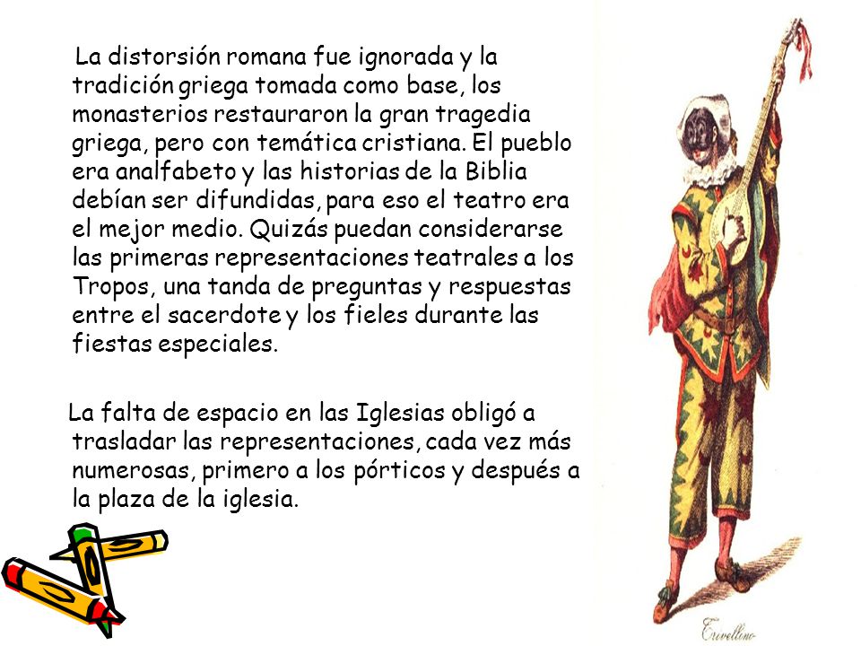 La distorsión romana fue ignorada y la tradición griega tomada como base, los monasterios restauraron la gran tragedia griega, pero con temática cristiana. El pueblo era analfabeto y las historias de la Biblia debían ser difundidas, para eso el teatro era el mejor medio. Quizás puedan considerarse las primeras representaciones teatrales a los Tropos, una tanda de preguntas y respuestas entre el sacerdote y los fieles durante las fiestas especiales.