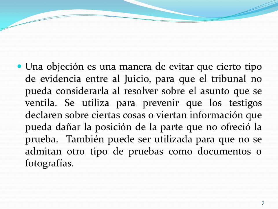 Una objeción es una manera de evitar que cierto tipo de evidencia entre al Juicio, para que el tribunal no pueda considerarla al resolver sobre el asunto que se ventila.