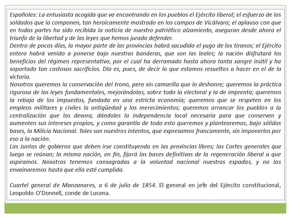 Españoles: La entusiasta acogida que va encontrando en los pueblos el Ejército liberal; el esfuerzo de los soldados que la componen, tan heroicamente mostrado en los campos de Vicálvaro; el aplauso con que en todas partes ha sido recibida la noticia de nuestro patriótico alzamiento, aseguran desde ahora el triunfo de la libertad y de las leyes que hemos jurado defender.