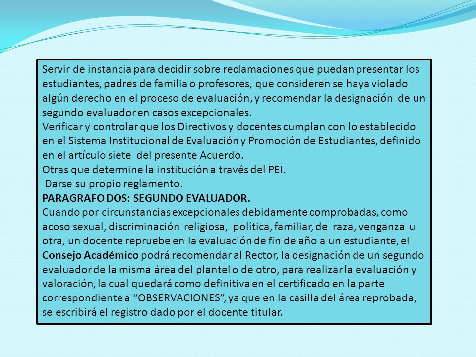 Servir de instancia para decidir sobre reclamaciones que puedan presentar los estudiantes, padres de familia o profesores, que consideren se haya violado algún derecho en el proceso de evaluación, y recomendar la designación de un segundo evaluador en casos excepcionales.