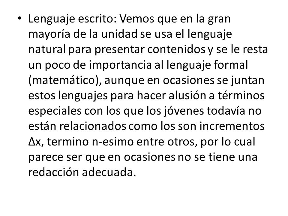 Lenguaje escrito: Vemos que en la gran mayoría de la unidad se usa el lenguaje natural para presentar contenidos y se le resta un poco de importancia al lenguaje formal (matemático), aunque en ocasiones se juntan estos lenguajes para hacer alusión a términos especiales con los que los jóvenes todavía no están relacionados como los son incrementos ∆x, termino n-esimo entre otros, por lo cual parece ser que en ocasiones no se tiene una redacción adecuada.