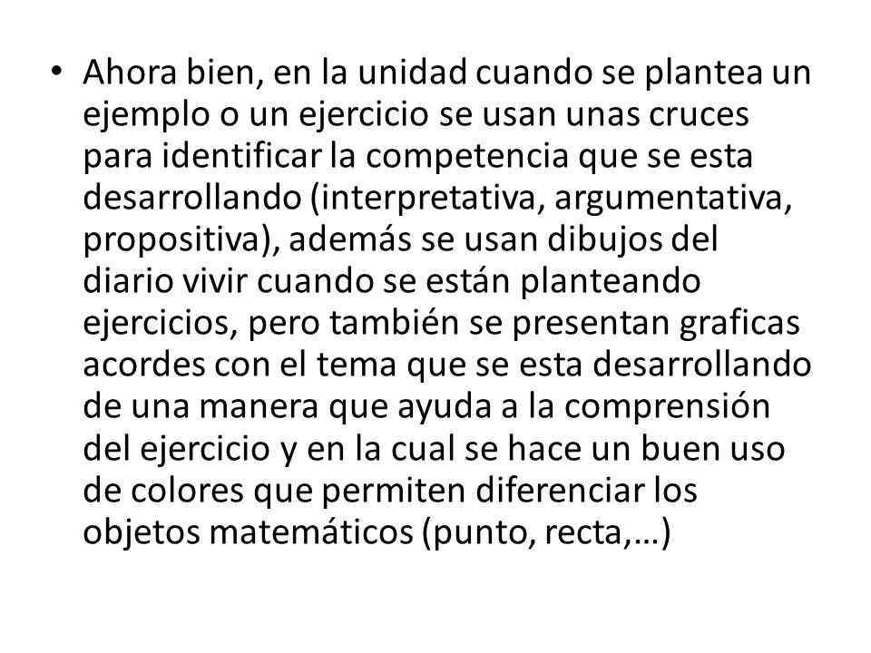 Ahora bien, en la unidad cuando se plantea un ejemplo o un ejercicio se usan unas cruces para identificar la competencia que se esta desarrollando (interpretativa, argumentativa, propositiva), además se usan dibujos del diario vivir cuando se están planteando ejercicios, pero también se presentan graficas acordes con el tema que se esta desarrollando de una manera que ayuda a la comprensión del ejercicio y en la cual se hace un buen uso de colores que permiten diferenciar los objetos matemáticos (punto, recta,…)