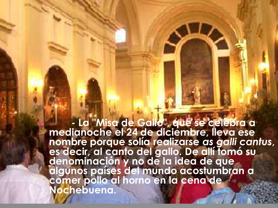 - La Misa de Gallo , que se celebra a medianoche el 24 de diciembre, lleva ese nombre porque solía realizarse as galli cantus, es decir, al canto del gallo.