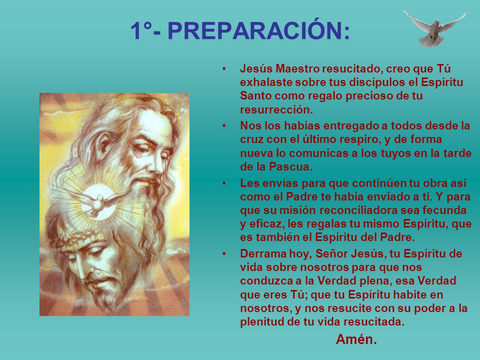 1°- PREPARACIÓN: Jesús Maestro resucitado, creo que Tú exhalaste sobre tus discípulos el Espíritu Santo como regalo precioso de tu resurrección.
