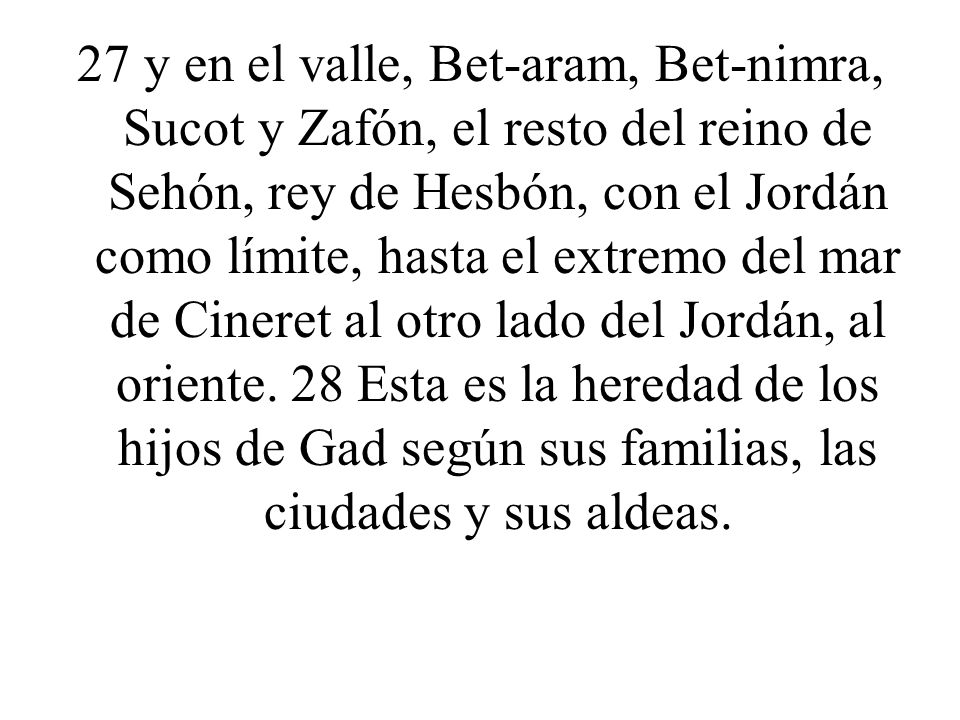 27 y en el valle, Bet-aram, Bet-nimra, Sucot y Zafón, el resto del reino de Sehón, rey de Hesbón, con el Jordán como límite, hasta el extremo del mar de Cineret al otro lado del Jordán, al oriente.