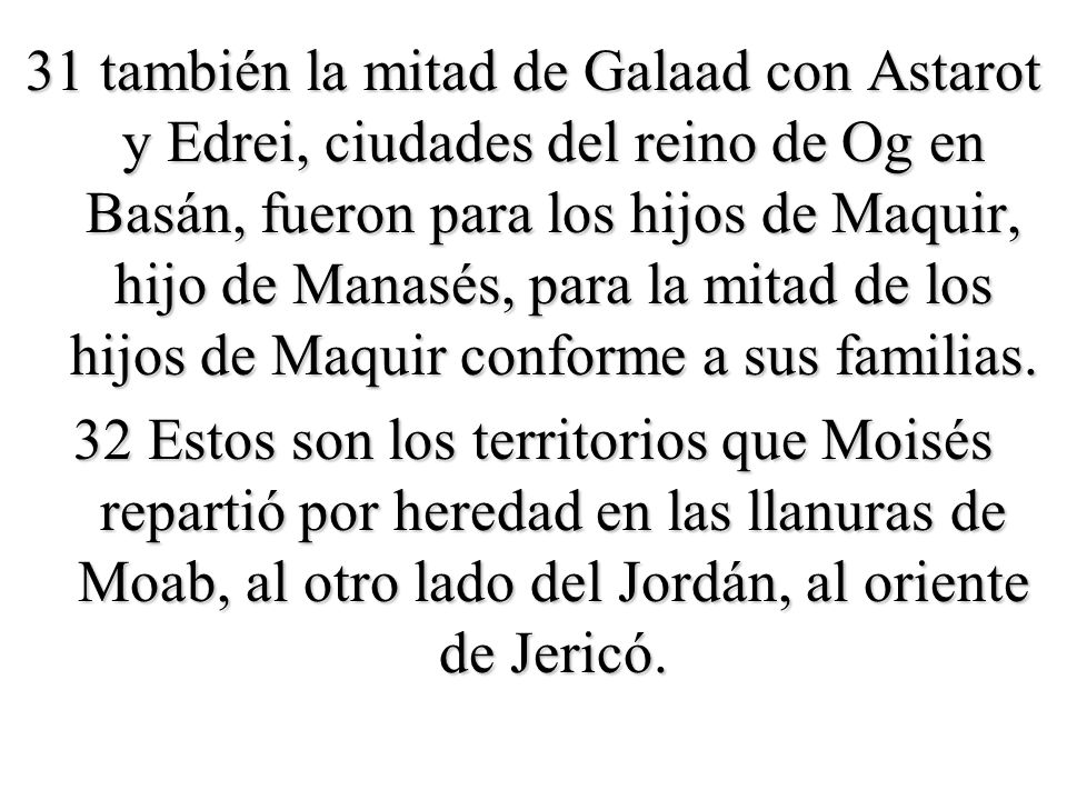 31 también la mitad de Galaad con Astarot y Edrei, ciudades del reino de Og en Basán, fueron para los hijos de Maquir, hijo de Manasés, para la mitad de los hijos de Maquir conforme a sus familias.