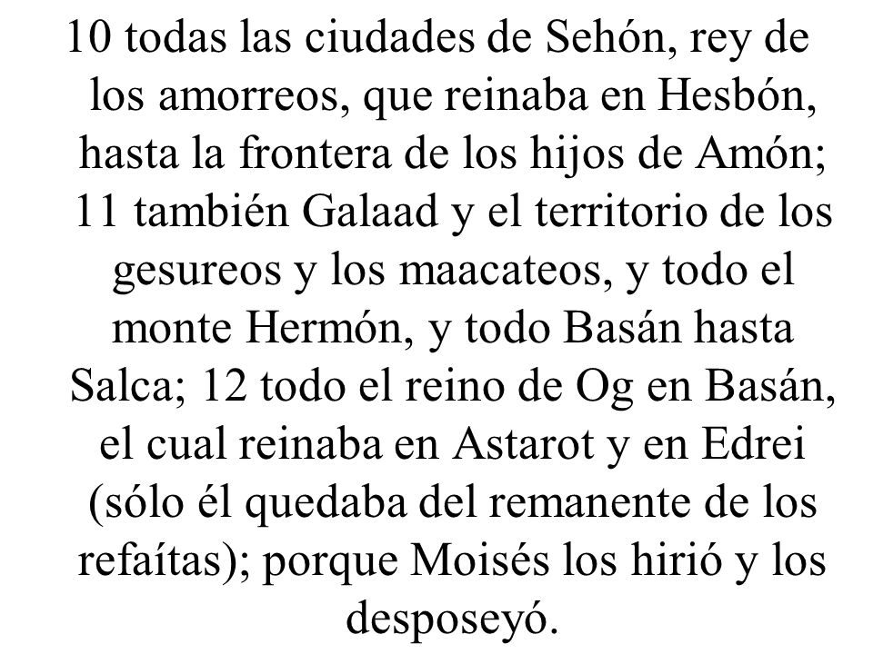 10 todas las ciudades de Sehón, rey de los amorreos, que reinaba en Hesbón, hasta la frontera de los hijos de Amón; 11 también Galaad y el territorio de los gesureos y los maacateos, y todo el monte Hermón, y todo Basán hasta Salca; 12 todo el reino de Og en Basán, el cual reinaba en Astarot y en Edrei (sólo él quedaba del remanente de los refaítas); porque Moisés los hirió y los desposeyó.