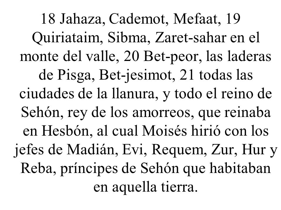 18 Jahaza, Cademot, Mefaat, 19 Quiriataim, Sibma, Zaret-sahar en el monte del valle, 20 Bet-peor, las laderas de Pisga, Bet-jesimot, 21 todas las ciudades de la llanura, y todo el reino de Sehón, rey de los amorreos, que reinaba en Hesbón, al cual Moisés hirió con los jefes de Madián, Evi, Requem, Zur, Hur y Reba, príncipes de Sehón que habitaban en aquella tierra.