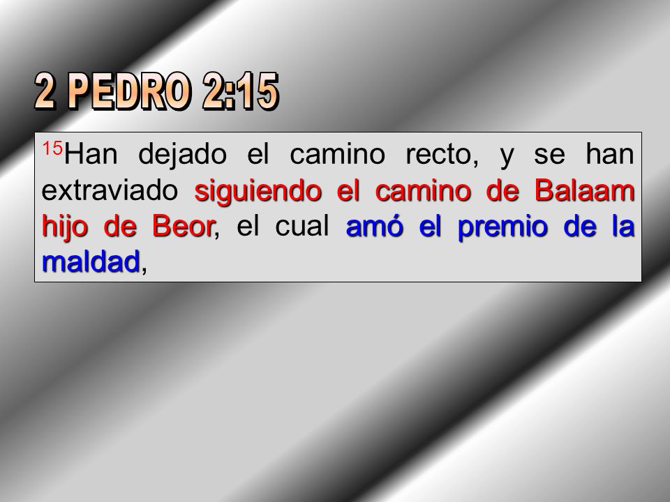 2 PEDRO 2:15 15Han dejado el camino recto, y se han extraviado siguiendo el camino de Balaam hijo de Beor, el cual amó el premio de la maldad,