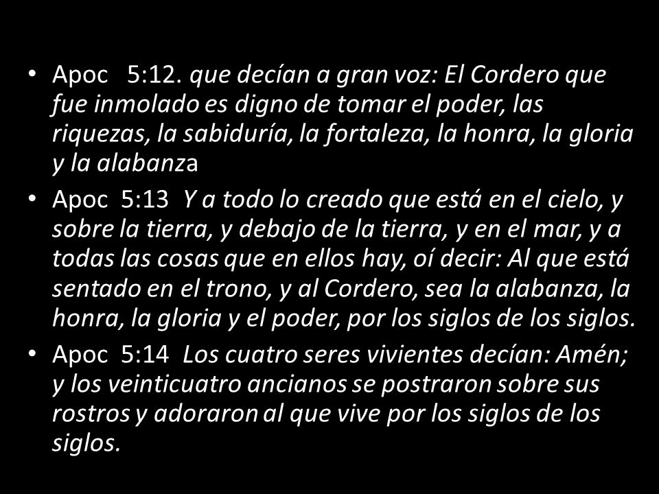 Apoc 5:12. que decían a gran voz: El Cordero que fue inmolado es digno de tomar el poder, las riquezas, la sabiduría, la fortaleza, la honra, la gloria y la alabanza