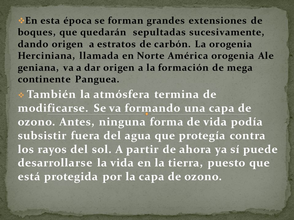 En esta época se forman grandes extensiones de boques, que quedarán sepultadas sucesivamente, dando origen a estratos de carbón. La orogenia Herciniana, llamada en Norte América orogenia Ale geniana, va a dar origen a la formación de mega continente Panguea.