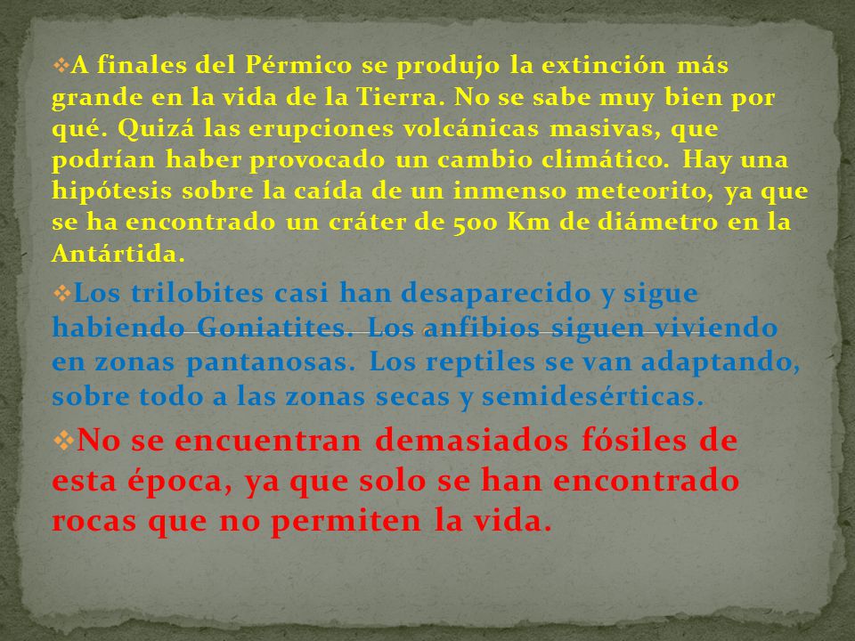 A finales del Pérmico se produjo la extinción más grande en la vida de la Tierra. No se sabe muy bien por qué. Quizá las erupciones volcánicas masivas, que podrían haber provocado un cambio climático. Hay una hipótesis sobre la caída de un inmenso meteorito, ya que se ha encontrado un cráter de 500 Km de diámetro en la Antártida.