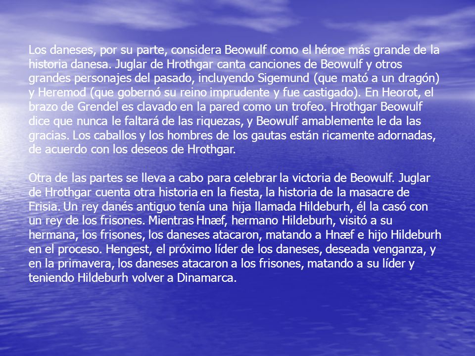 Los daneses, por su parte, considera Beowulf como el héroe más grande de la historia danesa. Juglar de Hrothgar canta canciones de Beowulf y otros grandes personajes del pasado, incluyendo Sigemund (que mató a un dragón) y Heremod (que gobernó su reino imprudente y fue castigado). En Heorot, el brazo de Grendel es clavado en la pared como un trofeo. Hrothgar Beowulf dice que nunca le faltará de las riquezas, y Beowulf amablemente le da las gracias. Los caballos y los hombres de los gautas están ricamente adornadas, de acuerdo con los deseos de Hrothgar.