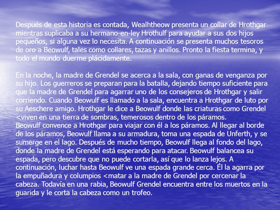 Después de esta historia es contada, Wealhtheow presenta un collar de Hrothgar mientras suplicaba a su hermano-en-ley Hrothulf para ayudar a sus dos hijos pequeños, si alguna vez lo necesita. A continuación se presenta muchos tesoros de oro a Beowulf, tales como collares, tazas y anillos. Pronto la fiesta termina, y todo el mundo duerme plácidamente.