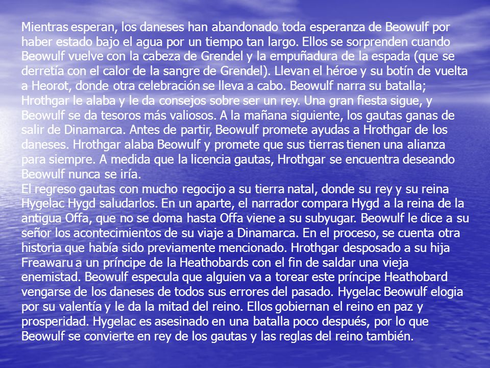 Mientras esperan, los daneses han abandonado toda esperanza de Beowulf por haber estado bajo el agua por un tiempo tan largo. Ellos se sorprenden cuando Beowulf vuelve con la cabeza de Grendel y la empuñadura de la espada (que se derretía con el calor de la sangre de Grendel). Llevan el héroe y su botín de vuelta a Heorot, donde otra celebración se lleva a cabo. Beowulf narra su batalla; Hrothgar le alaba y le da consejos sobre ser un rey. Una gran fiesta sigue, y Beowulf se da tesoros más valiosos. A la mañana siguiente, los gautas ganas de salir de Dinamarca. Antes de partir, Beowulf promete ayudas a Hrothgar de los daneses. Hrothgar alaba Beowulf y promete que sus tierras tienen una alianza para siempre. A medida que la licencia gautas, Hrothgar se encuentra deseando Beowulf nunca se iría.