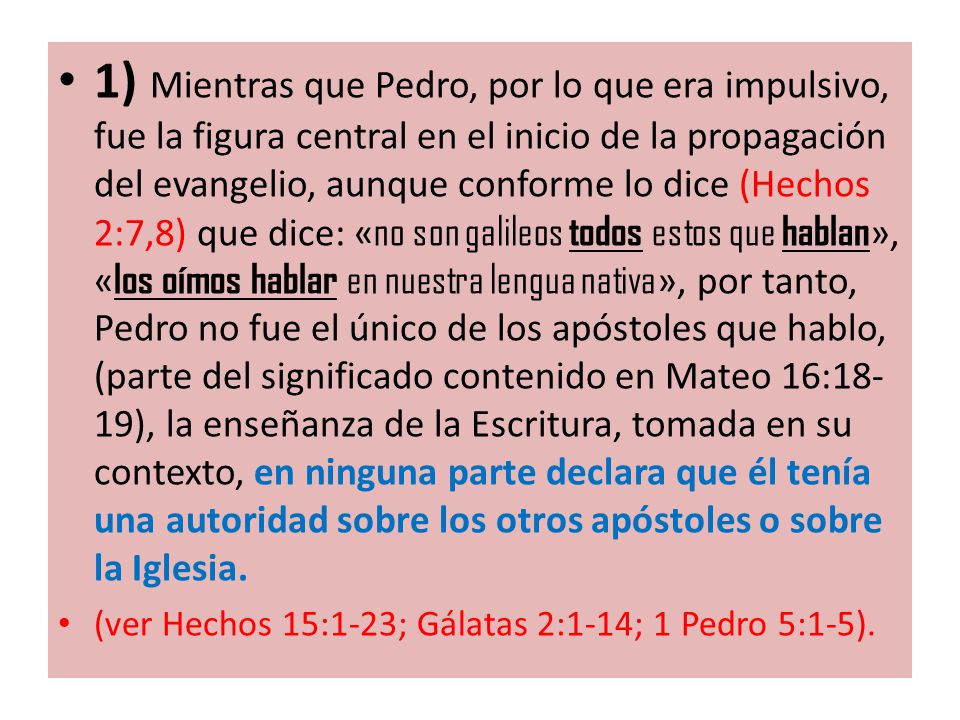 1) Mientras que Pedro, por lo que era impulsivo, fue la figura central en el inicio de la propagación del evangelio, aunque conforme lo dice (Hechos 2:7,8) que dice: «no son galileos todos estos que hablan», «los oímos hablar en nuestra lengua nativa», por tanto, Pedro no fue el único de los apóstoles que hablo, (parte del significado contenido en Mateo 16:18-19), la enseñanza de la Escritura, tomada en su contexto, en ninguna parte declara que él tenía una autoridad sobre los otros apóstoles o sobre la Iglesia.