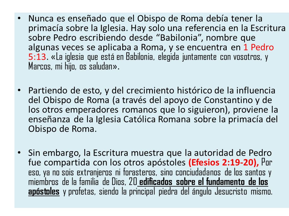 Nunca es enseñado que el Obispo de Roma debía tener la primacía sobre la Iglesia. Hay solo una referencia en la Escritura sobre Pedro escribiendo desde Babilonia , nombre que algunas veces se aplicaba a Roma, y se encuentra en 1 Pedro 5:13. «La iglesia que está en Babilonia, elegida juntamente con vosotros, y Marcos, mi hijo, os saludan».