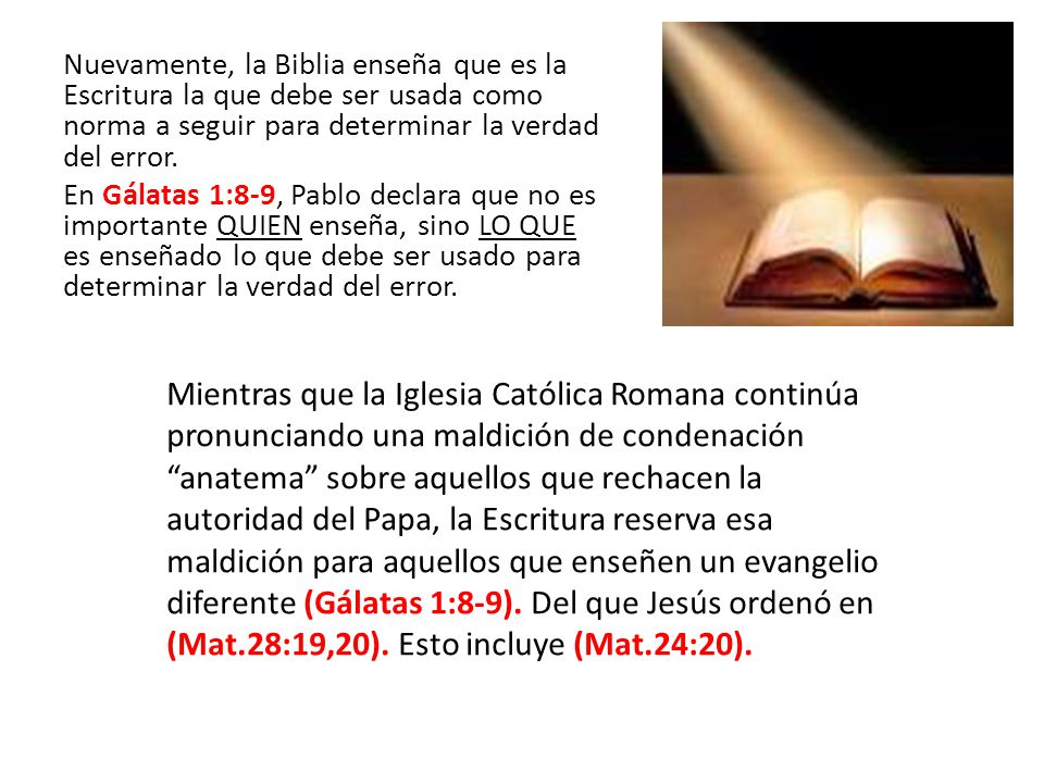 Nuevamente, la Biblia enseña que es la Escritura la que debe ser usada como norma a seguir para determinar la verdad del error. En Gálatas 1:8-9, Pablo declara que no es importante QUIEN enseña, sino LO QUE es enseñado lo que debe ser usado para determinar la verdad del error.