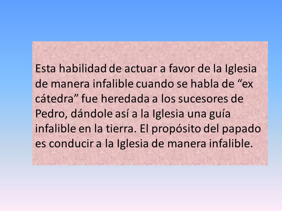 Esta habilidad de actuar a favor de la Iglesia de manera infalible cuando se habla de ex cátedra fue heredada a los sucesores de Pedro, dándole así a la Iglesia una guía infalible en la tierra.