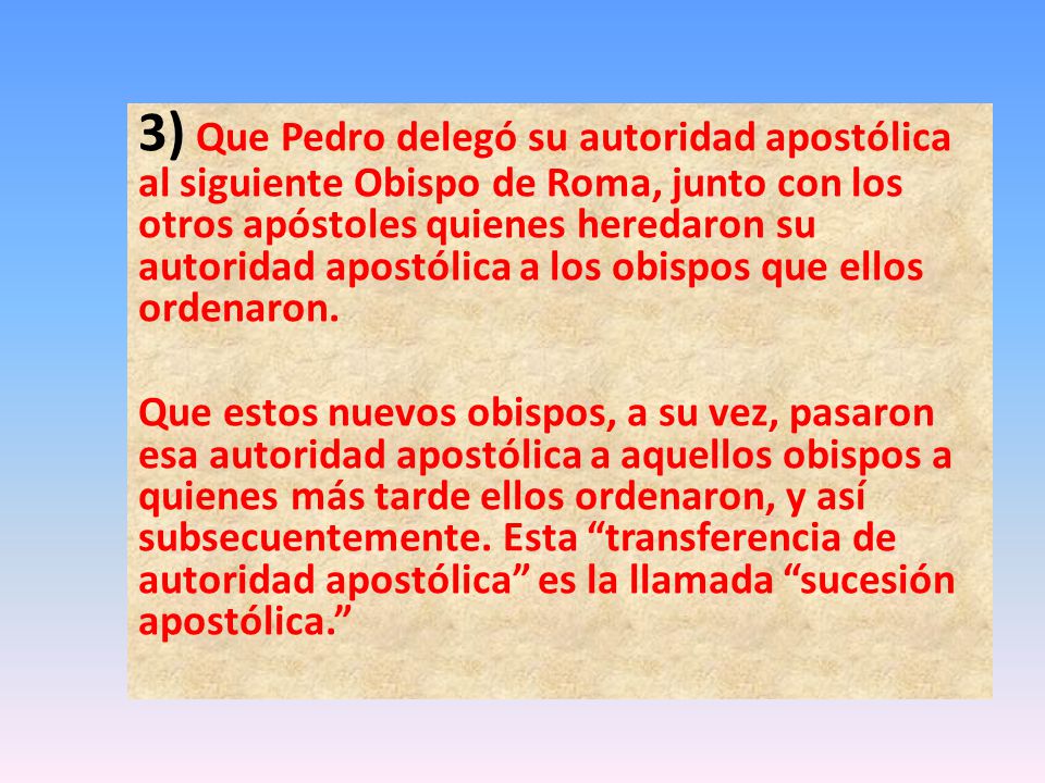 3) Que Pedro delegó su autoridad apostólica al siguiente Obispo de Roma, junto con los otros apóstoles quienes heredaron su autoridad apostólica a los obispos que ellos ordenaron.