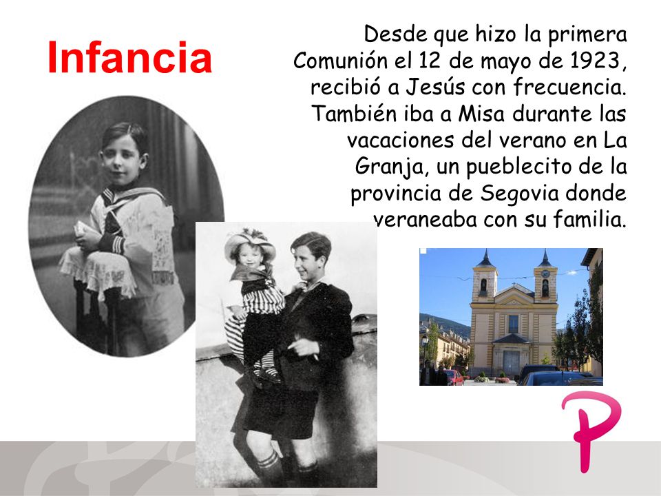 Desde que hizo la primera Comunión el 12 de mayo de 1923, recibió a Jesús con frecuencia. También iba a Misa durante las vacaciones del verano en La Granja, un pueblecito de la provincia de Segovia donde veraneaba con su familia.