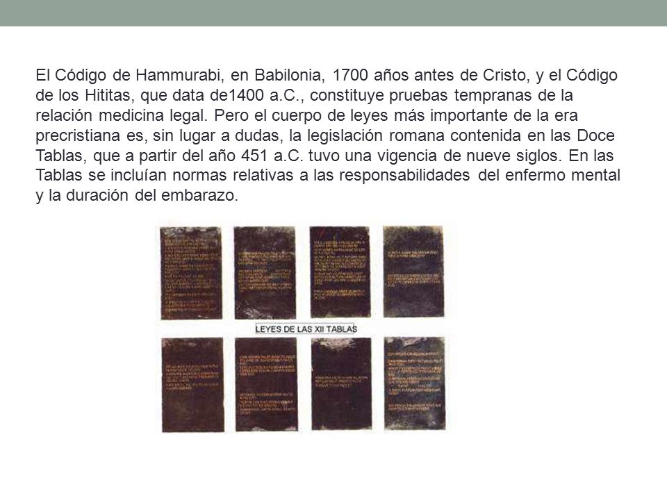 El Código de Hammurabi, en Babilonia, 1700 años antes de Cristo, y el Código de los Hititas, que data de1400 a.C., constituye pruebas tempranas de la relación medicina legal.