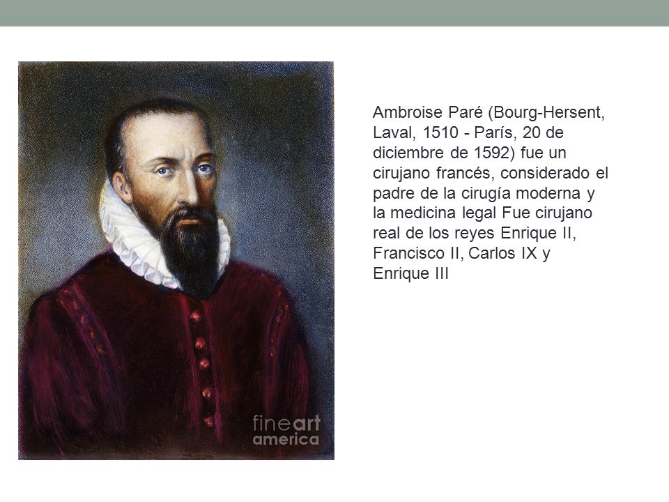 Ambroise Paré (Bourg-Hersent, Laval, París, 20 de diciembre de 1592) fue un cirujano francés, considerado el padre de la cirugía moderna y la medicina legal Fue cirujano real de los reyes Enrique II, Francisco II, Carlos IX y Enrique III