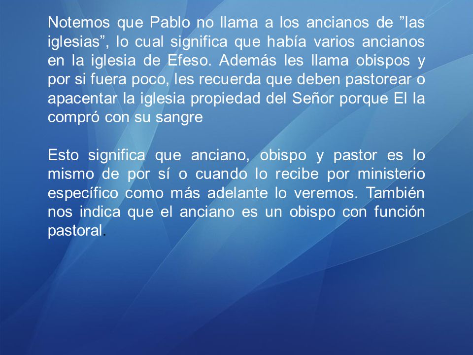 Notemos que Pablo no llama a los ancianos de las iglesias , lo cual significa que había varios ancianos en la iglesia de Efeso. Además les llama obispos y por si fuera poco, les recuerda que deben pastorear o apacentar la iglesia propiedad del Señor porque El la compró con su sangre