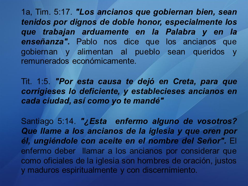 1a, Tim. 5:17. Los ancianos que gobiernan bien, sean tenidos por dignos de doble honor, especialmente los que trabajan arduamente en la Palabra y en la enseñanza . Pablo nos dice que los ancianos que gobiernan y alimentan al pueblo sean queridos y remunerados económicamente.