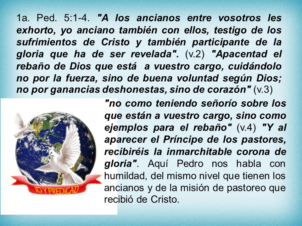 1a. Ped. 5:1-4. A los ancianos entre vosotros les exhorto, yo anciano también con ellos, testigo de los sufrimientos de Cristo y también participante de la gloria que ha de ser revelada . (v.2) Apacentad el rebaño de Dios que está a vuestro cargo, cuidándolo no por la fuerza, sino de buena voluntad según Dios; no por ganancias deshonestas, sino de corazón (v.3)