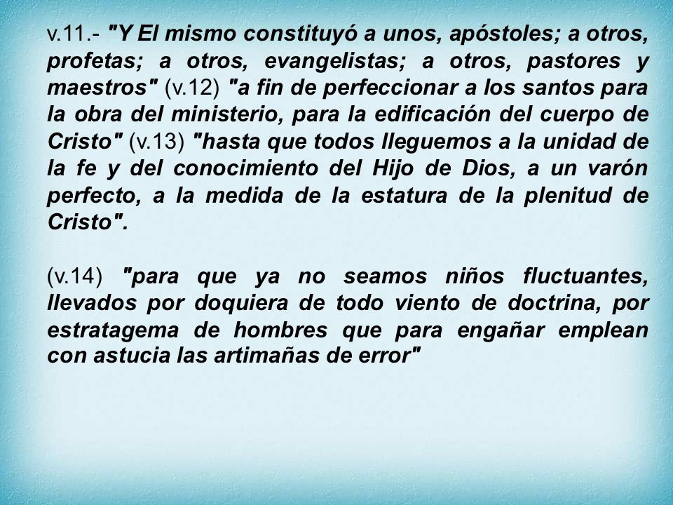 v.11.- Y El mismo constituyó a unos, apóstoles; a otros, profetas; a otros, evangelistas; a otros, pastores y maestros (v.12) a fin de perfeccionar a los santos para la obra del ministerio, para la edificación del cuerpo de Cristo (v.13) hasta que todos lleguemos a la unidad de la fe y del conocimiento del Hijo de Dios, a un varón perfecto, a la medida de la estatura de la plenitud de Cristo .