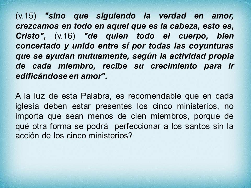 (v.15) sino que siguiendo la verdad en amor, crezcamos en todo en aquel que es la cabeza, esto es, Cristo , (v.16) de quien todo el cuerpo, bien concertado y unido entre sí por todas las coyunturas que se ayudan mutuamente, según la actividad propia de cada miembro, recibe su crecimiento para ir edificándose en amor .