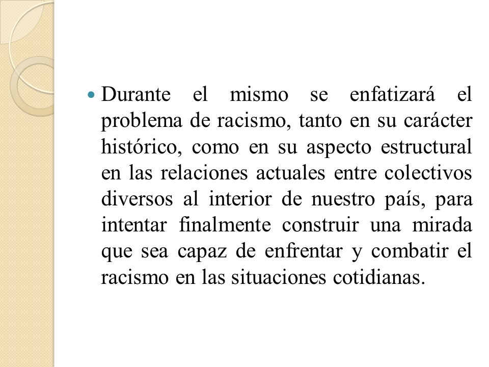 Durante el mismo se enfatizará el problema de racismo, tanto en su carácter histórico, como en su aspecto estructural en las relaciones actuales entre colectivos diversos al interior de nuestro país, para intentar finalmente construir una mirada que sea capaz de enfrentar y combatir el racismo en las situaciones cotidianas.
