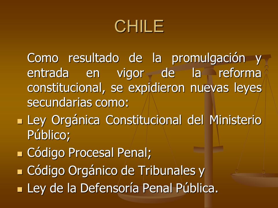 CHILE Como resultado de la promulgación y entrada en vigor de la reforma constitucional, se expidieron nuevas leyes secundarias como: